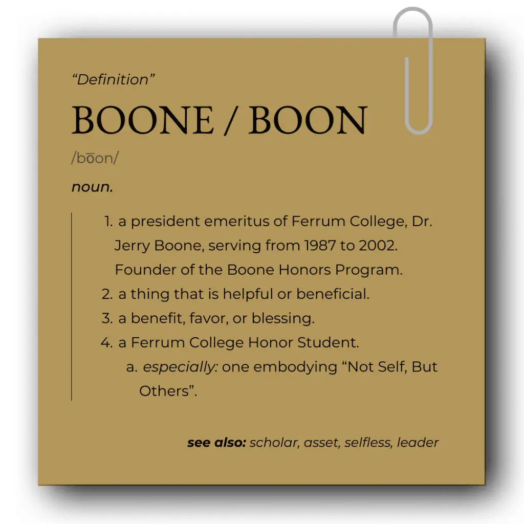 A mock dictionary definition for Boone / Boon. A noun, a president emeritus of Ferrum College, Dr. Jerry Boone, serving from 1987 to 2002. Founder of the Boone Honors Program. a thing that is helpful or beneficial. a benefit, favor, or blessing. a Ferrum College Honor Student. especially: one embodying “Not Self, But Others”. see also: scholar, asset, selfless, leader
