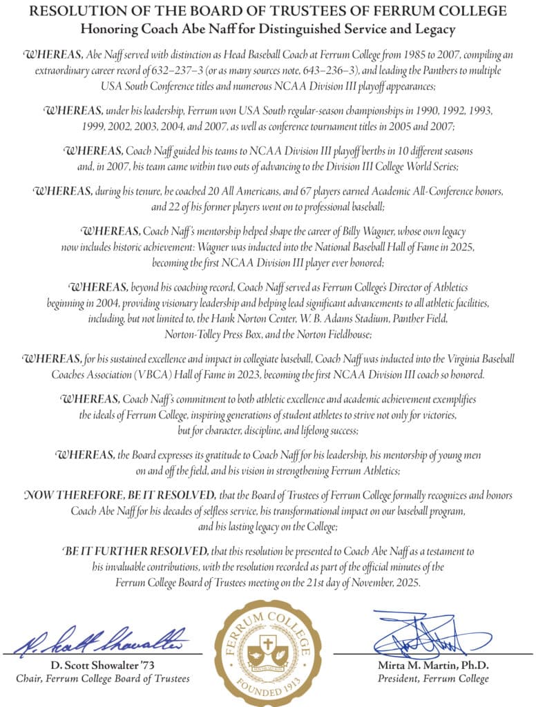 RESOLUTION OF THE BOARD OF TRUSTEES OF FERRUM COLLEGE Honoring Coach Abe Naff for Distinguished Service and Legacy
WHEREAS, Abe Naff served with distinction as Head Baseball Coach at Ferrum College from 1985 to 2007, compiling an extraordinary career record of 632–237–3 (or as many sources note, 643–236–3), and leading the Panthers to multiple USA South Conference titles and numerous NCAA Division III playoff appearances;
WHEREAS, under his leadership, Ferrum won USA South regular-season championships in 1990, 1992, 1993, 1999, 2002, 2003, 2004, and 2007, as well as conference tournament titles in 2005 and 2007;
WHEREAS, Coach Naff guided his teams to NCAA Division III playoff berths in 10 different seasons and, in 2007, his team came within two outs of advancing to the Division III College World Series;
WHEREAS, during his tenure, he coached 20 All Americans, and 67 players earned Academic All-Conference honors, and 22 of his former players went on to professional baseball;
WHEREAS, Coach Naff ’s mentorship helped shape the career of Billy Wagner, whose own legacy now includes historic achievement: Wagner was inducted into the National Baseball Hall of Fame in 2025, becoming the first NCAA Division III player ever honored;
WHEREAS, beyond his coaching record, Coach Naff served as Ferrum College’s Director of Athletics beginning in 2004, providing visionary leadership and helping lead significant advancements to all athletic facilities, including, but not limited to, the Hank Norton Center, W. B. Adams Stadium, Panther Field,
Norton-Tolley Press Box, and the Norton Fieldhouse;
WHEREAS, for his sustained excellence and impact in collegiate baseball, Coach Naff was inducted into the Virginia Baseball Coaches Association (VBCA) Hall of Fame in 2023, becoming the first NCAA Division III coach so honored.
WHEREAS, Coach Naff ’s commitment to both athletic excellence and academic achievement exemplifies the ideals of Ferrum College, inspiring generations of student athletes to strive not only for victories, but for character, discipline, and lifelong success;
WHEREAS, the Board expresses its gratitude to Coach Naff for his leadership, his mentorship of young men on and off the field, and his vision in strengthening Ferrum Athletics;
NOW THEREFORE, BE IT RESOLVED, that the Board of Trustees of Ferrum College formally recognizes and honors Coach Abe Naff for his decades of selfless service, his transformational impact on our baseball program, and his lasting legacy on the College;
BE IT FURTHER RESOLVED, that this resolution be presented to Coach Abe Naff as a testament to his invaluable contributions, with the resolution recorded as part of the official minutes of the
Ferrum College Board of Trustees meeting on the 21st day of November, 2025.
Signed by:
D. Scott Showalter ’73
Chair, Ferrum College Board of Trustees
Mirta M. Martin, Ph.D. President, Ferrum College
Followed by the Ferrum College seal.