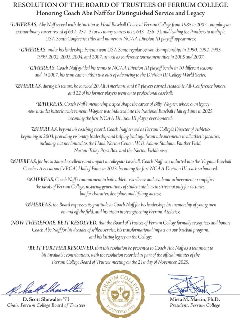 RESOLUTION OF THE BOARD OF TRUSTEES OF FERRUM COLLEGE Honoring Coach Abe Naff for Distinguished Service and Legacy 
WHEREAS, Abe Naff served with distinction as Head Baseball Coach at Ferrum College from 1985 to 2007, compiling an  extraordinary career record of 632–237–3 (or as many sources note, 643–236–3), and leading the Panthers to multiple USA South Conference titles and numerous NCAA Division III playoff appearances;   
WHEREAS, under his leadership, Ferrum won USA South regular-season championships in 1990, 1992, 1993, 1999, 2002, 2003, 2004, and 2007, as well as conference tournament titles in 2005 and 2007;  
WHEREAS, Coach Naff guided his teams to NCAA Division III playoff berths in 10 different seasons and, in 2007, his team came within two outs of advancing to the Division III College World Series; 
WHEREAS, during his tenure, he coached 20 All Americans, and 67 players earned Academic All-Conference honors, and 22 of his former players went on to professional baseball; 
 WHEREAS, Coach Naff ’s mentorship helped shape the career of Billy Wagner, whose own legacy now includes historic achievement: Wagner was inducted into the National Baseball Hall of Fame in 2025,  becoming the first NCAA Division III player ever honored; 
WHEREAS, beyond his coaching record, Coach Naff served as Ferrum College’s Director of Athletics beginning in 2004, providing visionary leadership and helping lead significant advancements to all athletic facilities, including, but not limited to, the Hank Norton Center, W. B. Adams Stadium, Panther Field, 
Norton-Tolley Press Box, and the Norton Fieldhouse;  
WHEREAS, for his sustained excellence and impact in collegiate baseball, Coach Naff was inducted into the Virginia Baseball  Coaches Association (VBCA) Hall of Fame in 2023, becoming the first NCAA Division III coach so honored.  
WHEREAS, Coach Naff ’s commitment to both athletic excellence and academic achievement exemplifies the ideals of Ferrum College, inspiring generations of student athletes to strive not only for victories, but for character, discipline, and lifelong success; 
WHEREAS, the Board expresses its gratitude to Coach Naff for his leadership, his mentorship of young men on and off the field, and his vision in strengthening Ferrum Athletics; 
NOW THEREFORE, BE IT RESOLVED, that the Board of Trustees of Ferrum College formally recognizes and honors  Coach Abe Naff for his decades of selfless service, his transformational impact on our baseball program, and his lasting legacy on the College; 
BE IT FURTHER RESOLVED, that this resolution be presented to Coach Abe Naff as a testament to his invaluable contributions, with the resolution recorded as part of the official minutes of the 
Ferrum College Board of Trustees meeting on the 21st day of November, 2025. 

Signed by: 

D. Scott Showalter ’73 
Chair, Ferrum College Board of Trustees 
Mirta M. Martin, Ph.D. President, Ferrum College

Followed by the Ferrum College seal.